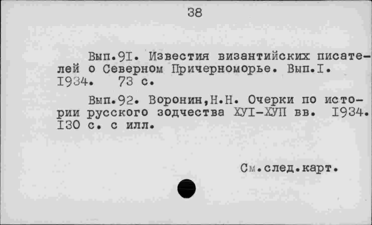 ﻿38
Вып.91» Известия византийских писателей о Северном Причерноморье. Вып.1.
1934.	73 с.
Вып.92. Воронин,Н.Н. Очерки по истории русского зодчества ХУТ-ХУП вв. 1934. 130 с. с илл.
См.след.карт.